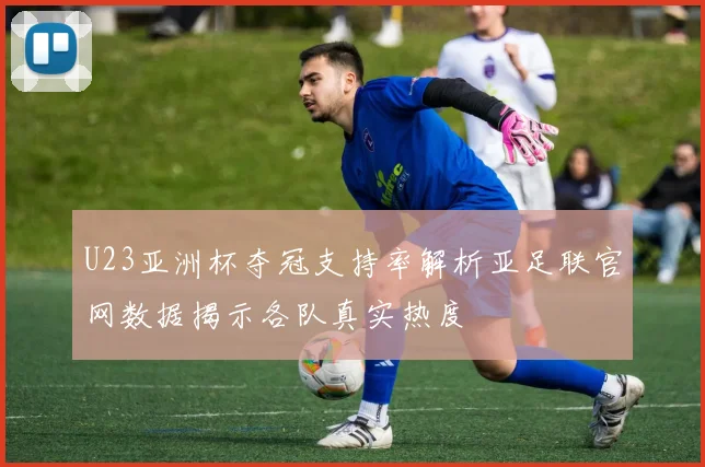 U23亚洲杯夺冠支持率解析亚足联官网数据揭示各队真实热度