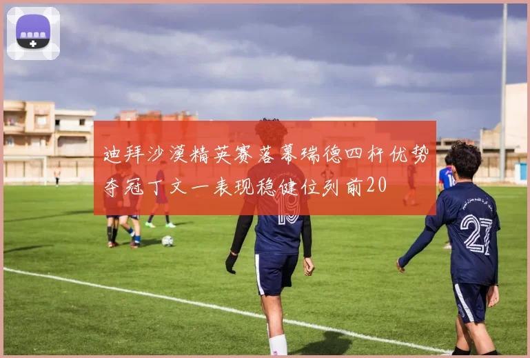 迪拜沙漠精英赛落幕瑞德四杆优势夺冠丁文一表现稳健位列前20