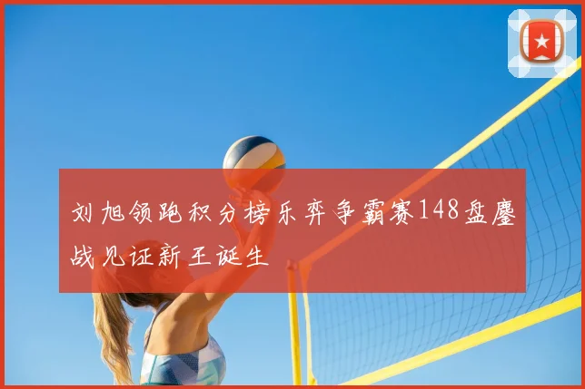 刘旭领跑积分榜乐弈争霸赛148盘鏖战见证新王诞生