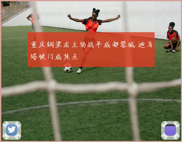 重庆铜梁龙主场战平成都蓉城 迪马塔破门成焦点