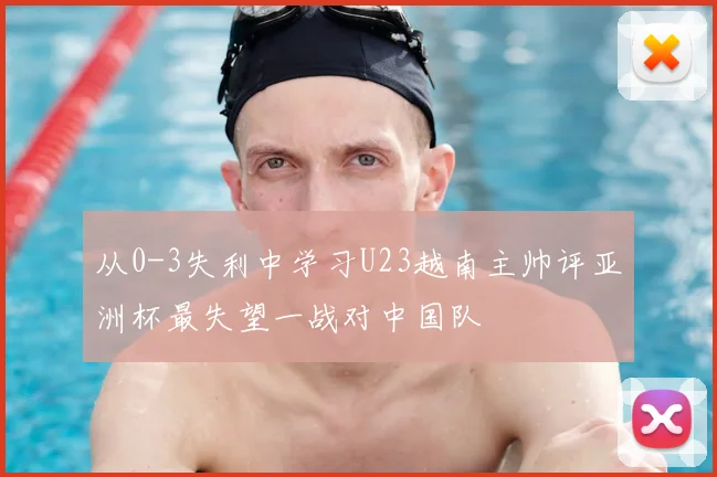从0-3失利中学习U23越南主帅评亚洲杯最失望一战对中国队