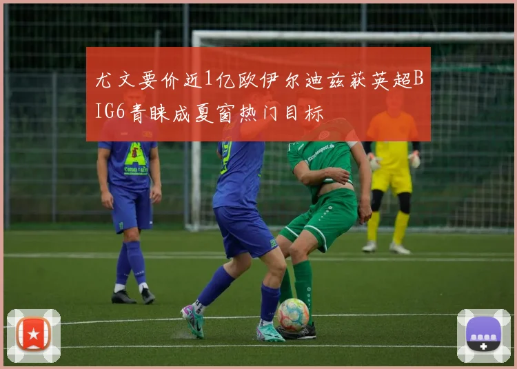 尤文要价近1亿欧伊尔迪兹获英超BIG6青睐成夏窗热门目标