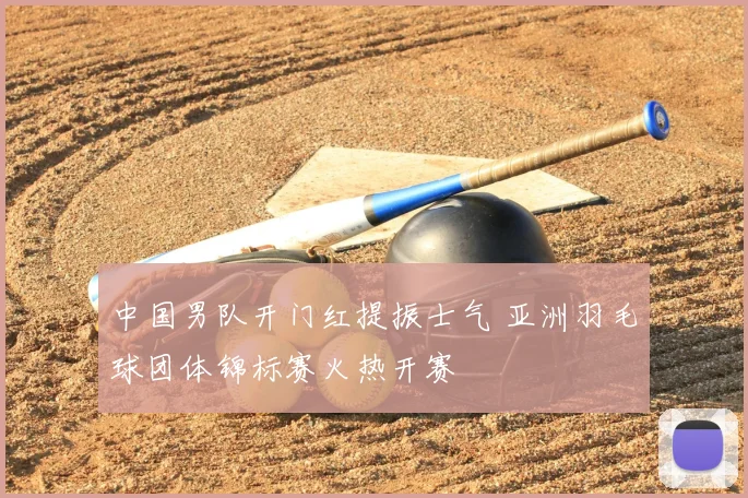 中国男队开门红提振士气 亚洲羽毛球团体锦标赛火热开赛