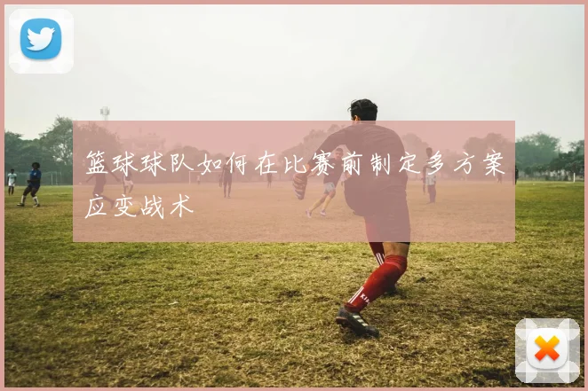 篮球球队如何在比赛前制定多方案应变战术