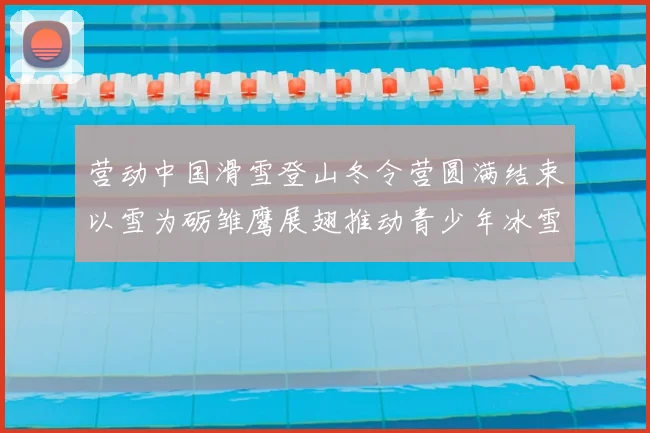 营动中国滑雪登山冬令营圆满结束以雪为砺雏鹰展翅推动青少年冰雪运动发展
