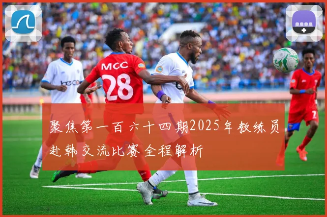 聚焦第一百六十四期2025年教练员赴韩交流比赛全程解析