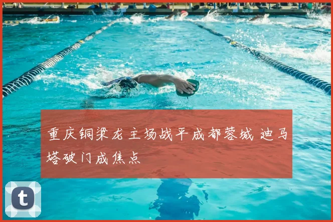 重庆铜梁龙主场战平成都蓉城 迪马塔破门成焦点