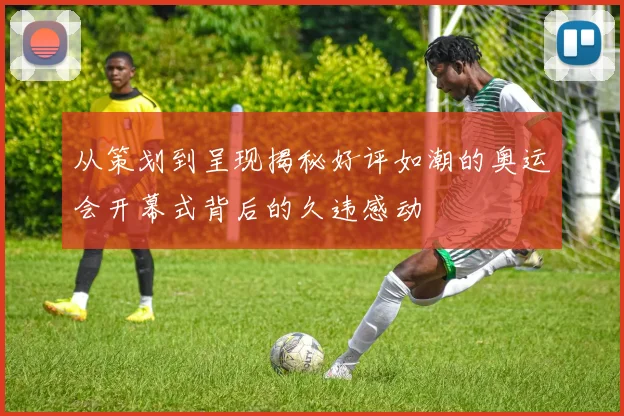 从策划到呈现揭秘好评如潮的奥运会开幕式背后的久违感动