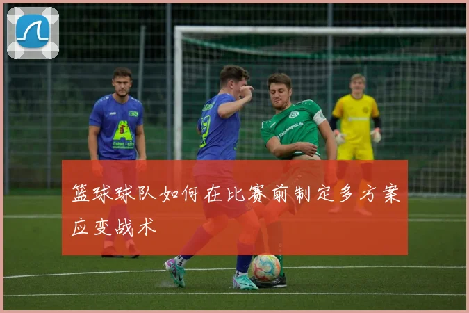 篮球球队如何在比赛前制定多方案应变战术