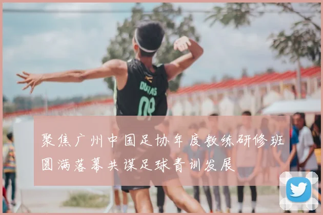 聚焦广州中国足协年度教练研修班圆满落幕共谋足球青训发展