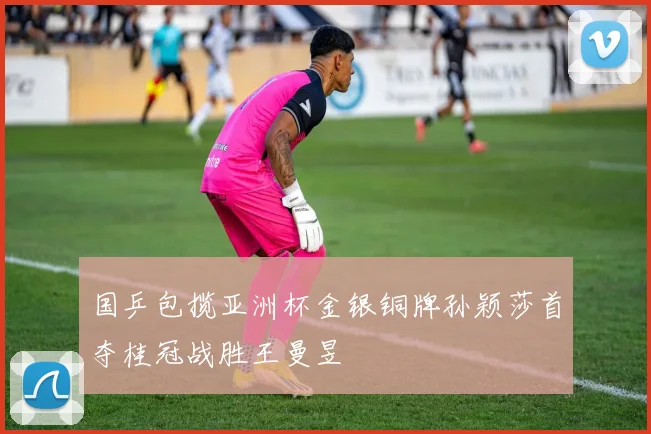 国乒包揽亚洲杯金银铜牌孙颖莎首夺桂冠战胜王曼昱