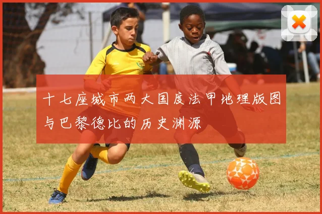 十七座城市两大国度法甲地理版图与巴黎德比的历史渊源