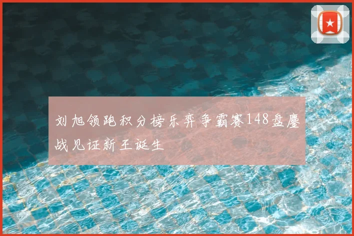 刘旭领跑积分榜乐弈争霸赛148盘鏖战见证新王诞生