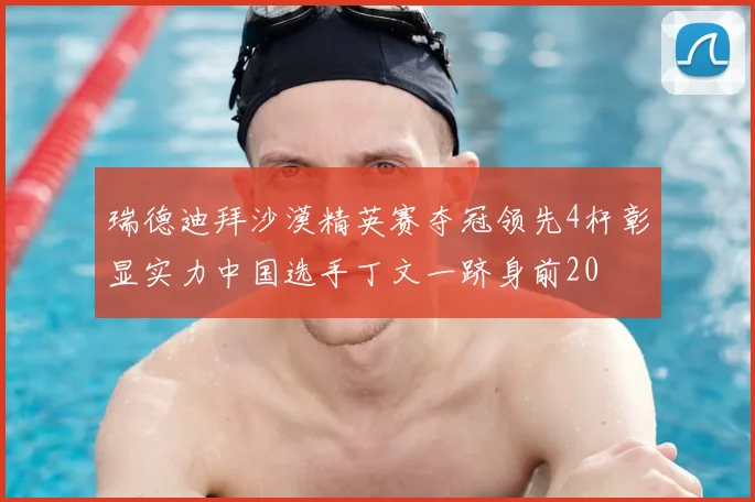 瑞德迪拜沙漠精英赛夺冠领先4杆彰显实力中国选手丁文一跻身前20