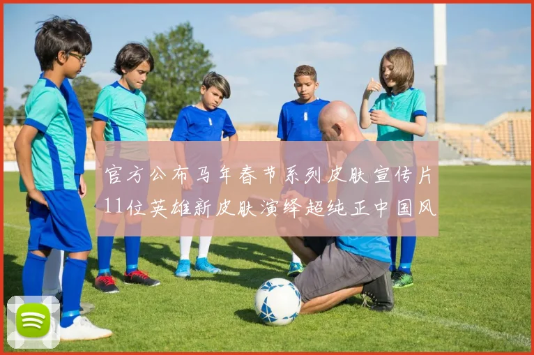 官方公布马年春节系列皮肤宣传片11位英雄新皮肤演绎超纯正中国风